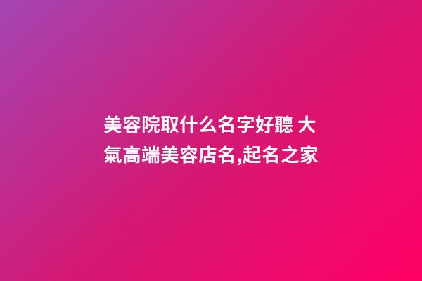 美容院取什么名字好聽 大氣高端美容店名,起名之家